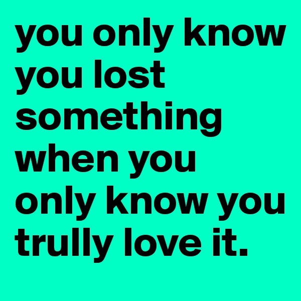 you only know you lost something when you only know you trully love it. 