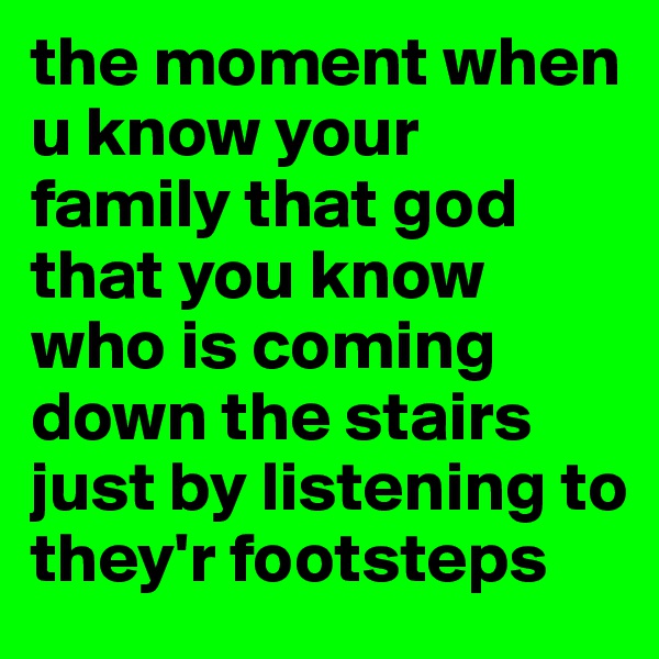 the moment when u know your family that god that you know who is coming down the stairs just by listening to they'r footsteps