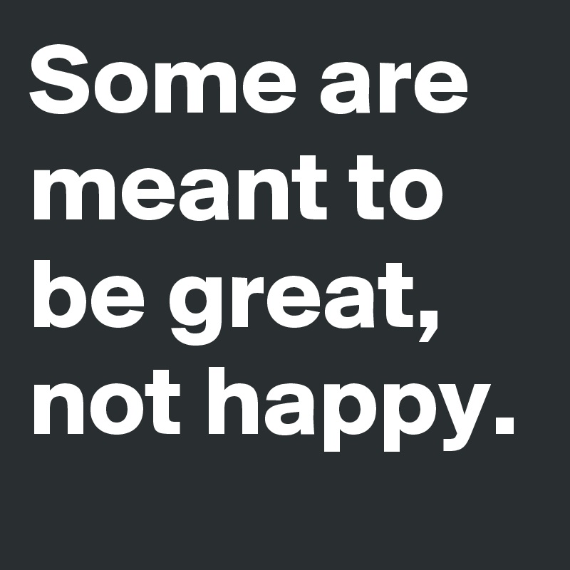 Some are meant to be great, not happy. 