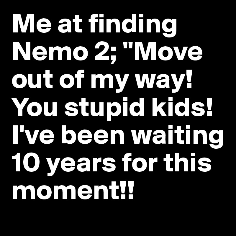 Me at finding Nemo 2; "Move out of my way! You stupid kids! I've been waiting 10 years for this moment!!