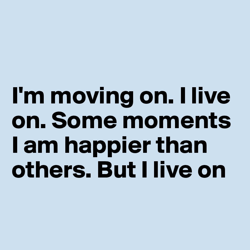 


I'm moving on. I live on. Some moments I am happier than others. But I live on

