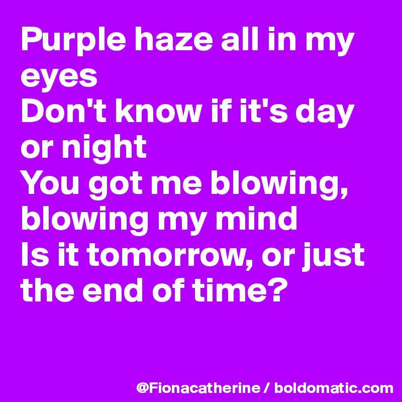 Purple haze all in my eyes
Don't know if it's day
or night
You got me blowing,
blowing my mind
Is it tomorrow, or just
the end of time?


