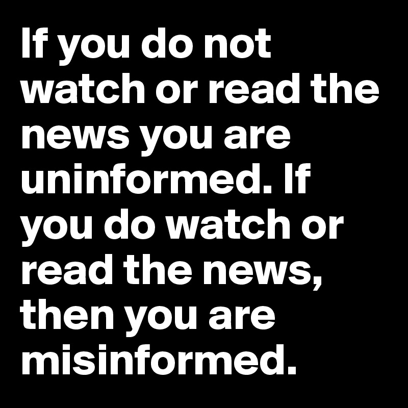 If you do not watch or read the news you are uninformed. If you do watch or read the news, then you are misinformed. 