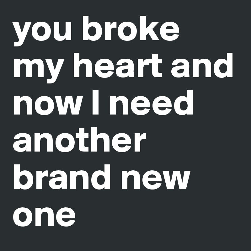 you broke my heart and now I need another brand new one