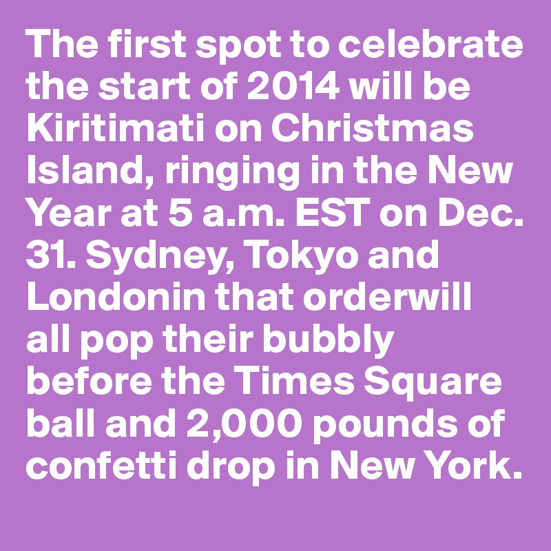 The first spot to celebrate the start of 2014 will be Kiritimati on Christmas Island, ringing in the New Year at 5 a.m. EST on Dec. 31. Sydney, Tokyo and Londonin that orderwill all pop their bubbly before the Times Square ball and 2,000 pounds of confetti drop in New York. 