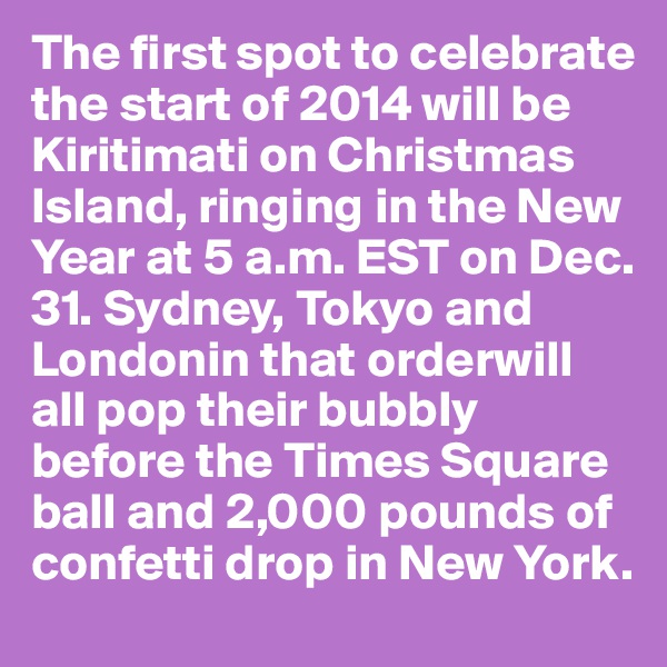 The first spot to celebrate the start of 2014 will be Kiritimati on Christmas Island, ringing in the New Year at 5 a.m. EST on Dec. 31. Sydney, Tokyo and Londonin that orderwill all pop their bubbly before the Times Square ball and 2,000 pounds of confetti drop in New York. 