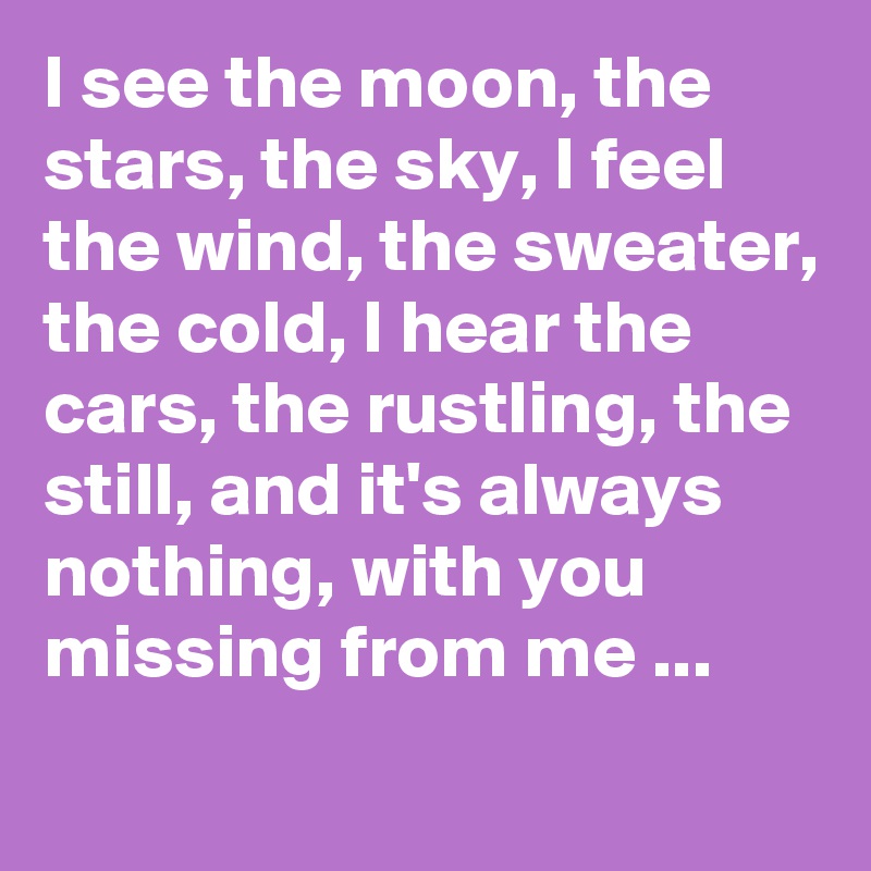 I see the moon, the stars, the sky, I feel the wind, the sweater, the cold, I hear the cars, the rustling, the still, and it's always nothing, with you missing from me ...
