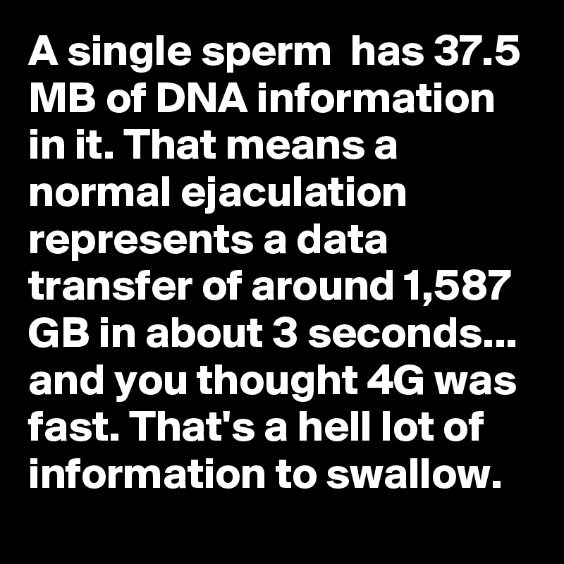A single sperm  has 37.5 MB of DNA information in it. That means a normal ejaculation represents a data transfer of around 1,587 GB in about 3 seconds... and you thought 4G was fast. That's a hell lot of information to swallow.