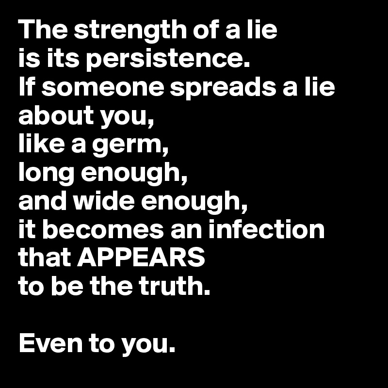 The strength of a lie 
is its persistence.
If someone spreads a lie about you, 
like a germ, 
long enough, 
and wide enough, 
it becomes an infection 
that APPEARS 
to be the truth.

Even to you.
