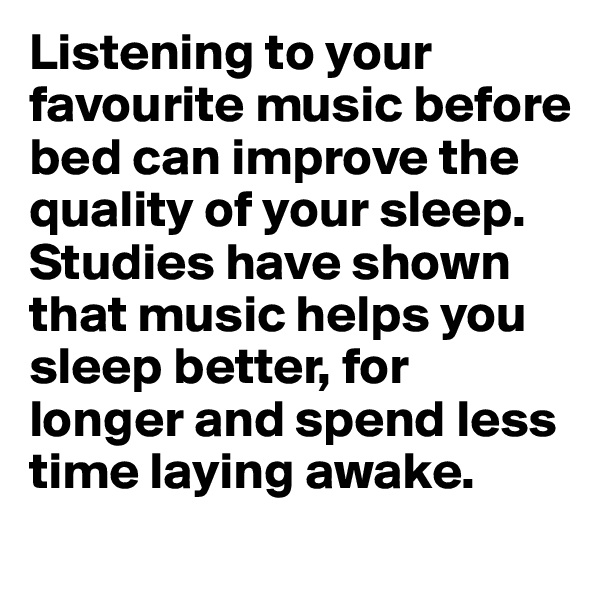Listening to your favourite music before bed can improve the quality of your sleep.  Studies have shown that music helps you sleep better, for longer and spend less time laying awake.  
