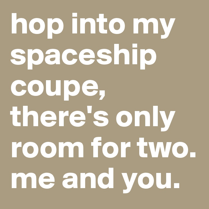 hop into my spaceship coupe, there's only room for two. me and you. 