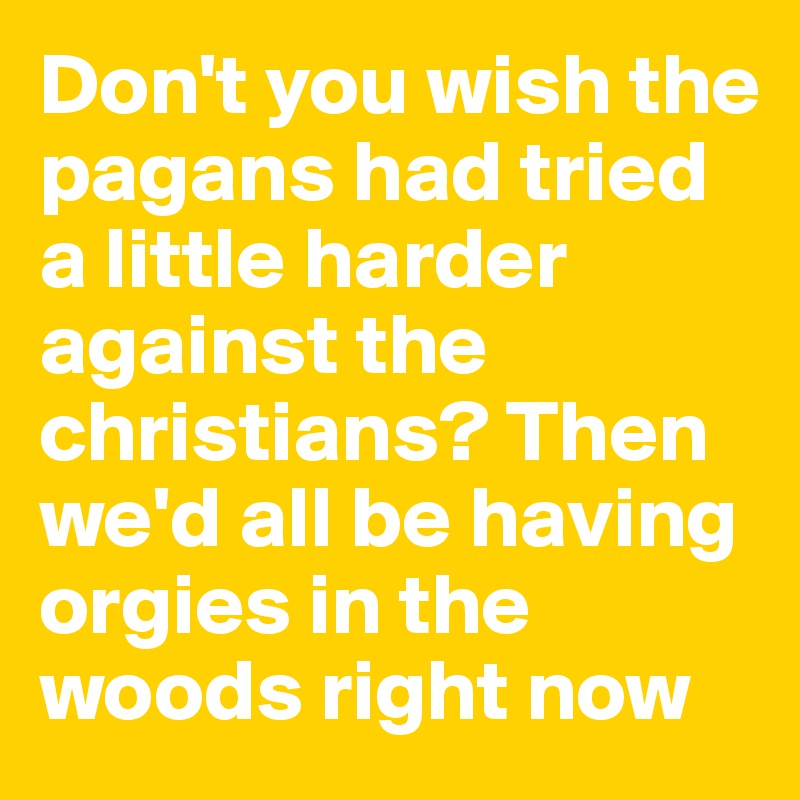 Don't you wish the pagans had tried a little harder against the christians? Then we'd all be having orgies in the woods right now 
