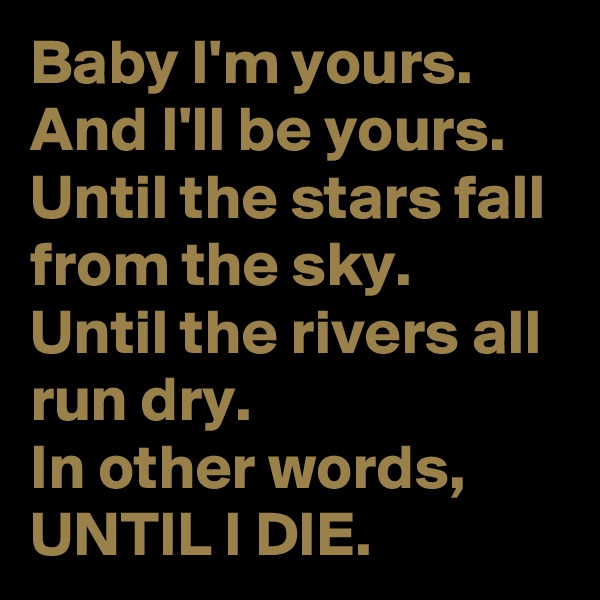 Baby I'm yours.
And I'll be yours.
Until the stars fall from the sky.
Until the rivers all run dry.
In other words, UNTIL I DIE.