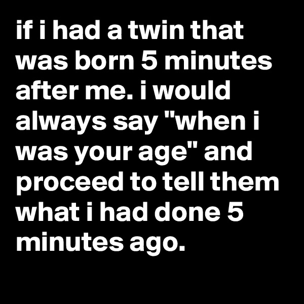 if i had a twin that was born 5 minutes after me. i would always say "when i was your age" and proceed to tell them what i had done 5 minutes ago.