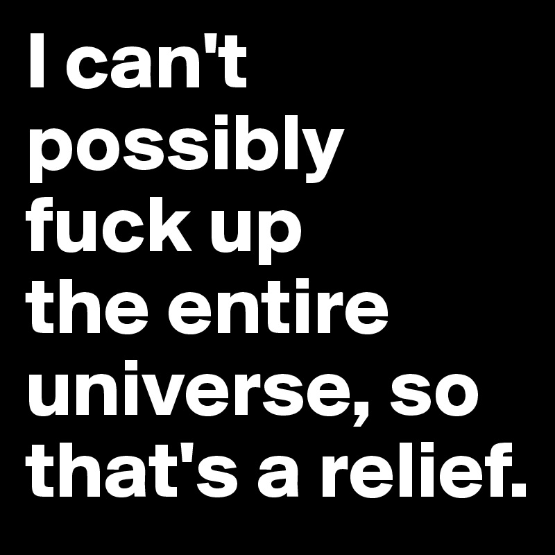 I can't   possibly 
fuck up 
the entire universe, so    that's a relief.