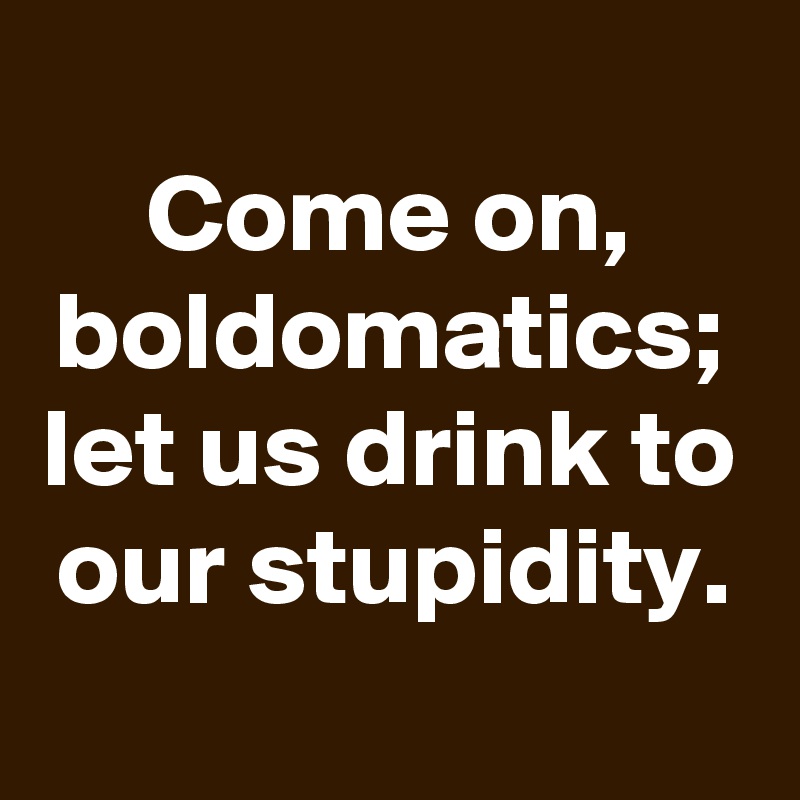 
Come on, boldomatics; let us drink to our stupidity.
