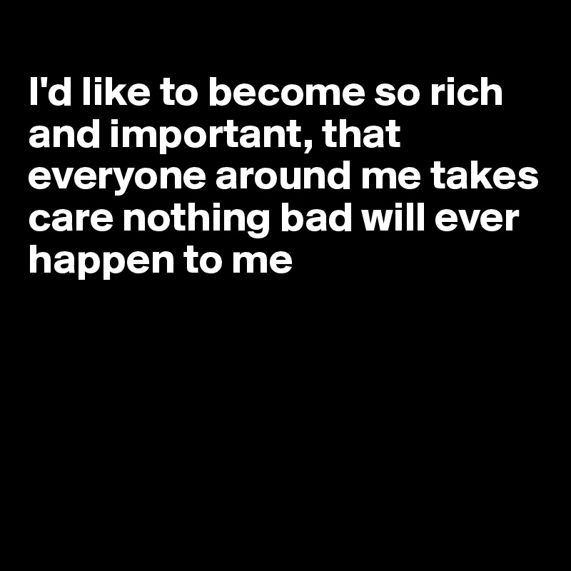 
I'd like to become so rich and important, that everyone around me takes care nothing bad will ever happen to me





