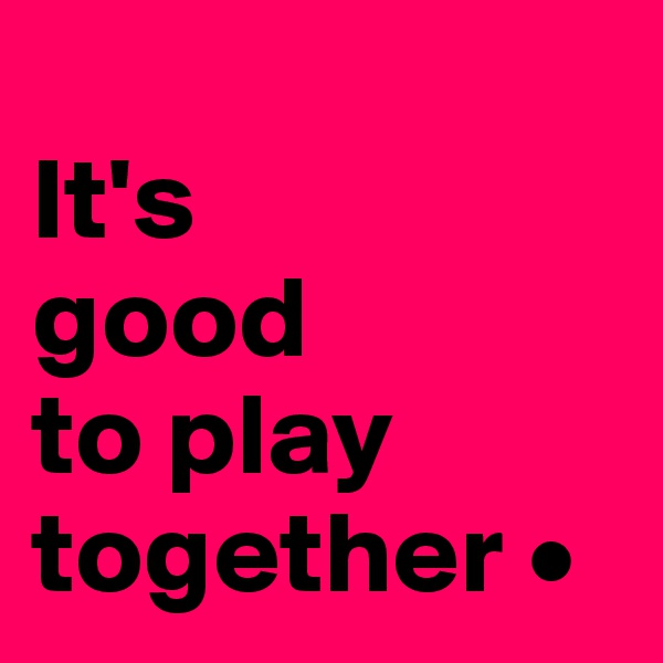 
It's
good
to play together •