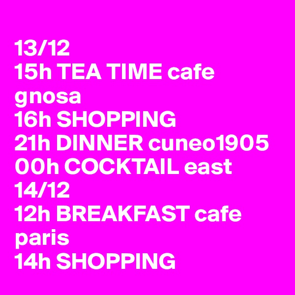 
13/12
15h TEA TIME cafe gnosa
16h SHOPPING
21h DINNER cuneo1905
00h COCKTAIL east
14/12
12h BREAKFAST cafe paris
14h SHOPPING 