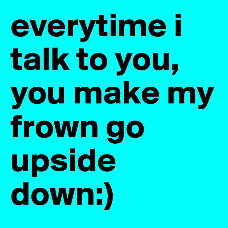 everytime i talk to you, you make my frown go upside down:)
