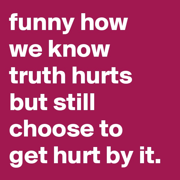 funny how we know truth hurts but still choose to get hurt by it.