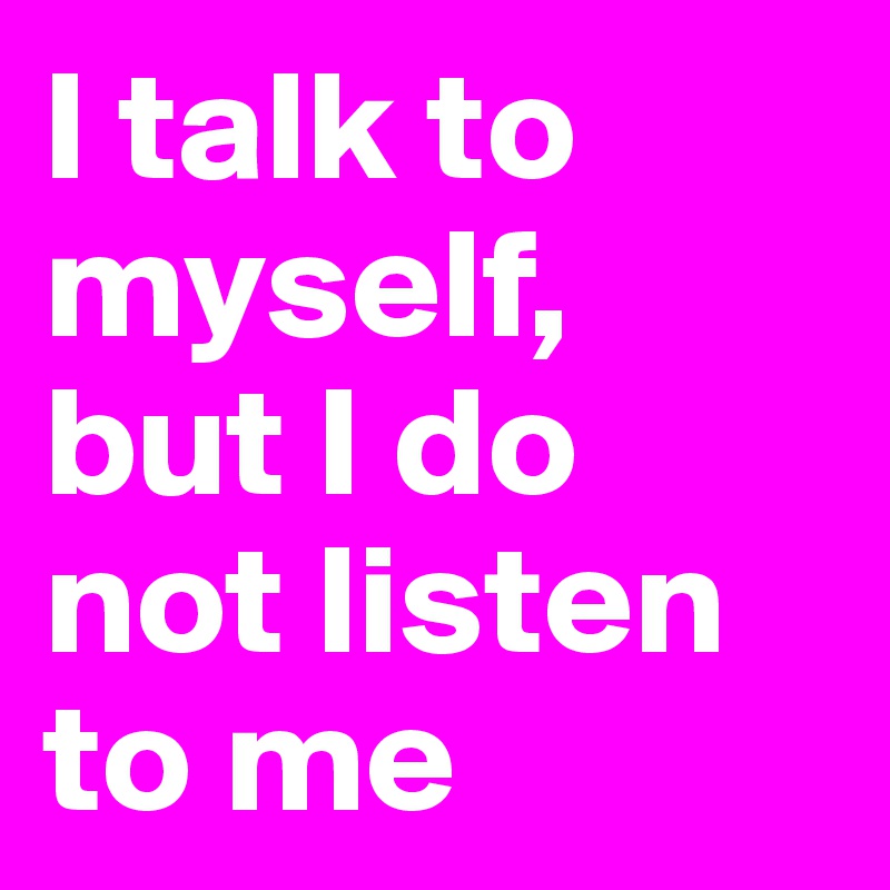 I talk to myself, 
but I do not listen to me