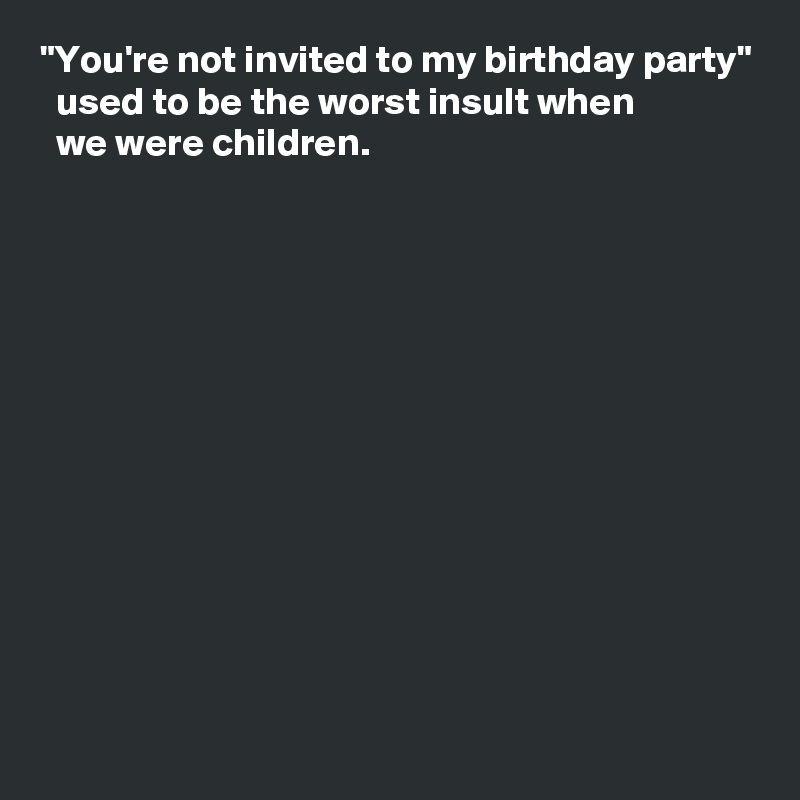 "You're not invited to my birthday party"
  used to be the worst insult when 
  we were children.












