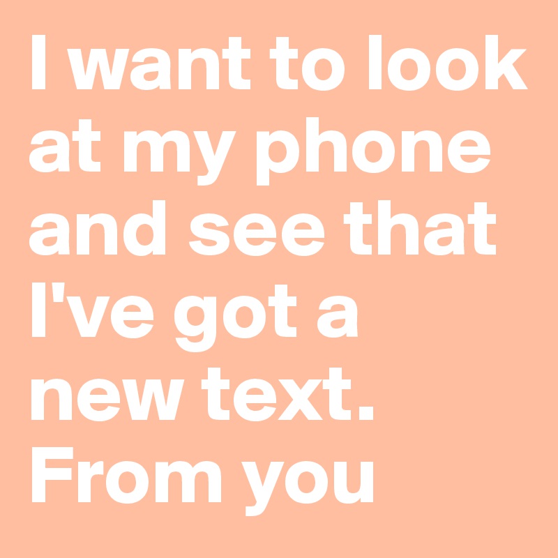 I want to look at my phone and see that I've got a new text. From you