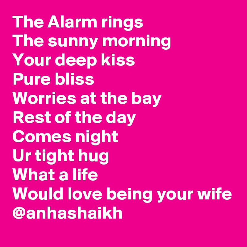 The Alarm rings 
The sunny morning 
Your deep kiss 
Pure bliss
Worries at the bay
Rest of the day
Comes night
Ur tight hug
What a life 
Would love being your wife
@anhashaikh