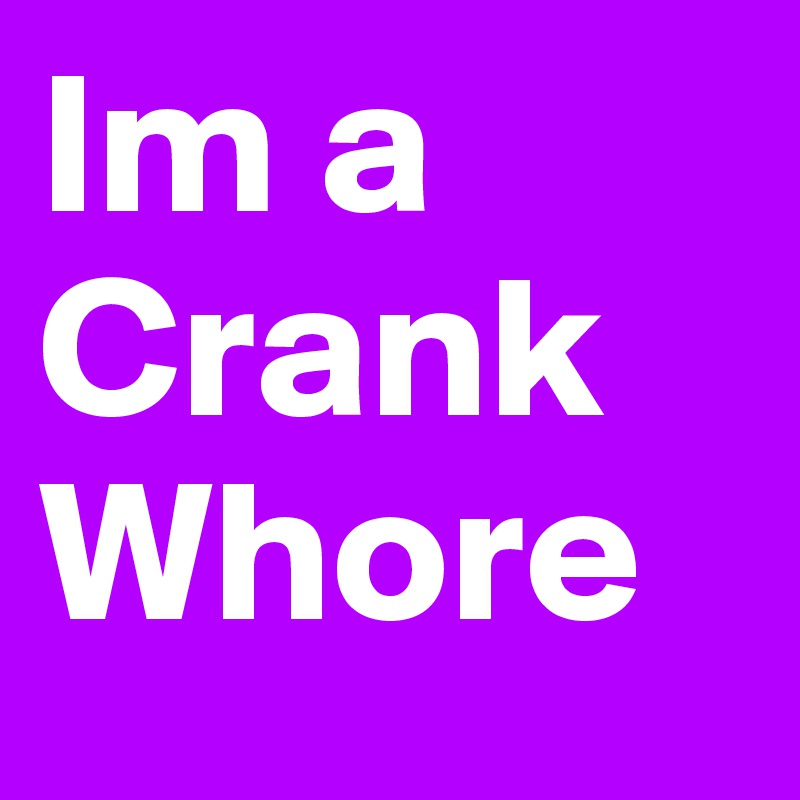 Im a 
Crank
Whore