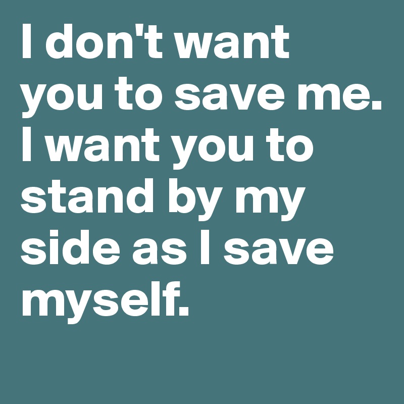 I don't want you to save me. 
I want you to stand by my side as I save myself.