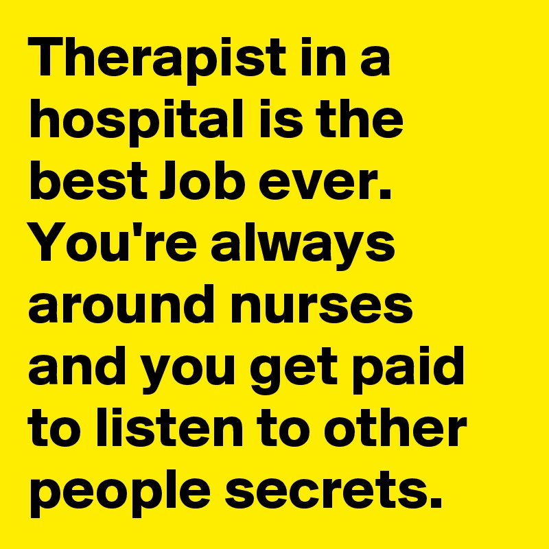 Therapist in a hospital is the best Job ever. You're always around nurses and you get paid to listen to other people secrets.