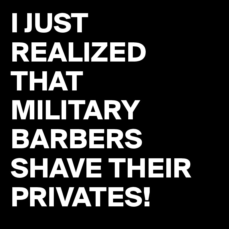 I JUST REALIZED THAT MILITARY BARBERS SHAVE THEIR PRIVATES! Post by