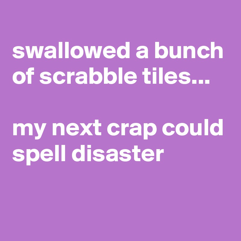 
swallowed a bunch of scrabble tiles...

my next crap could spell disaster

