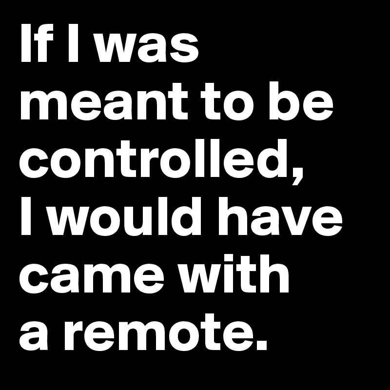 If I was meant to be controlled, 
I would have came with 
a remote.