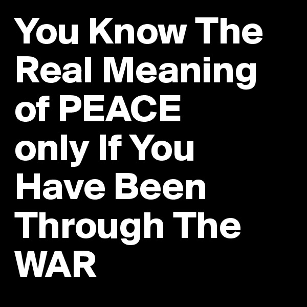 You Know The Real Meaning of PEACE
only If You Have Been Through The WAR