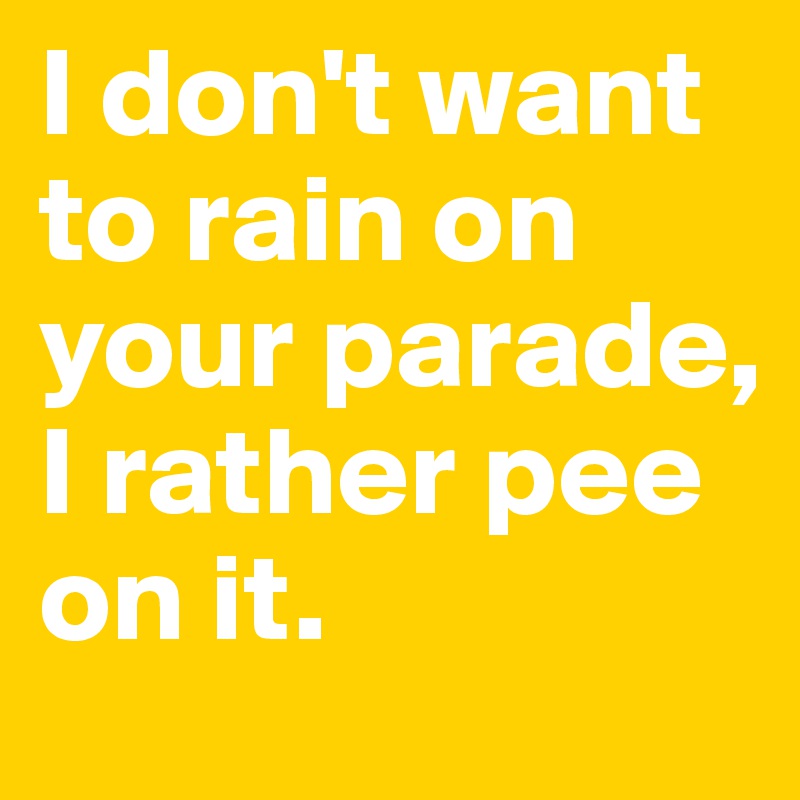 I don't want to rain on your parade, I rather pee on it.