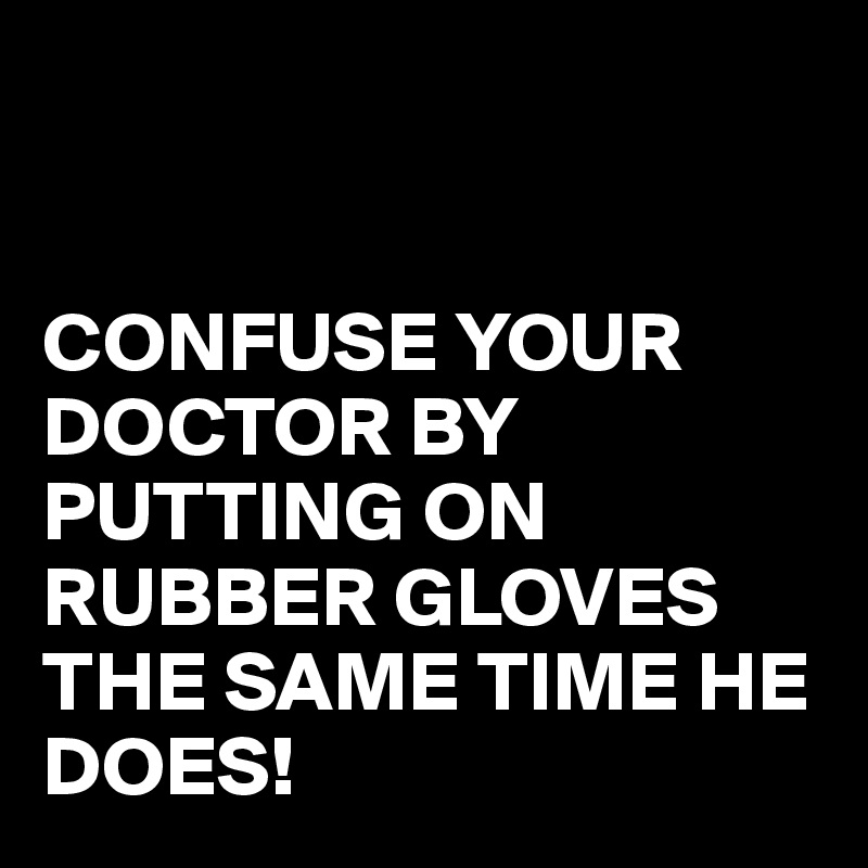 


CONFUSE YOUR DOCTOR BY PUTTING ON RUBBER GLOVES THE SAME TIME HE DOES!