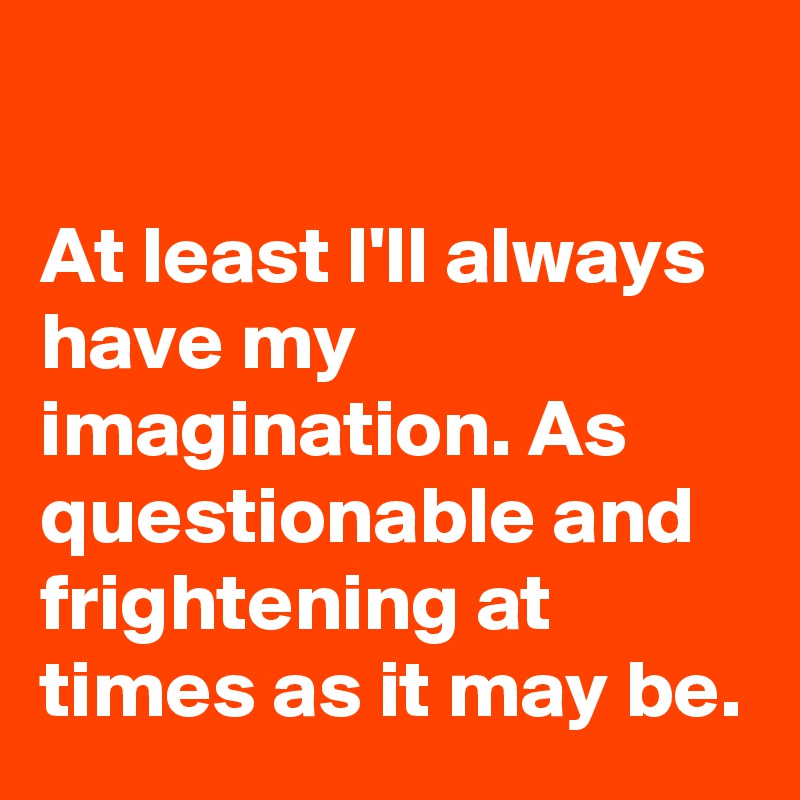

At least I'll always have my imagination. As questionable and frightening at times as it may be.