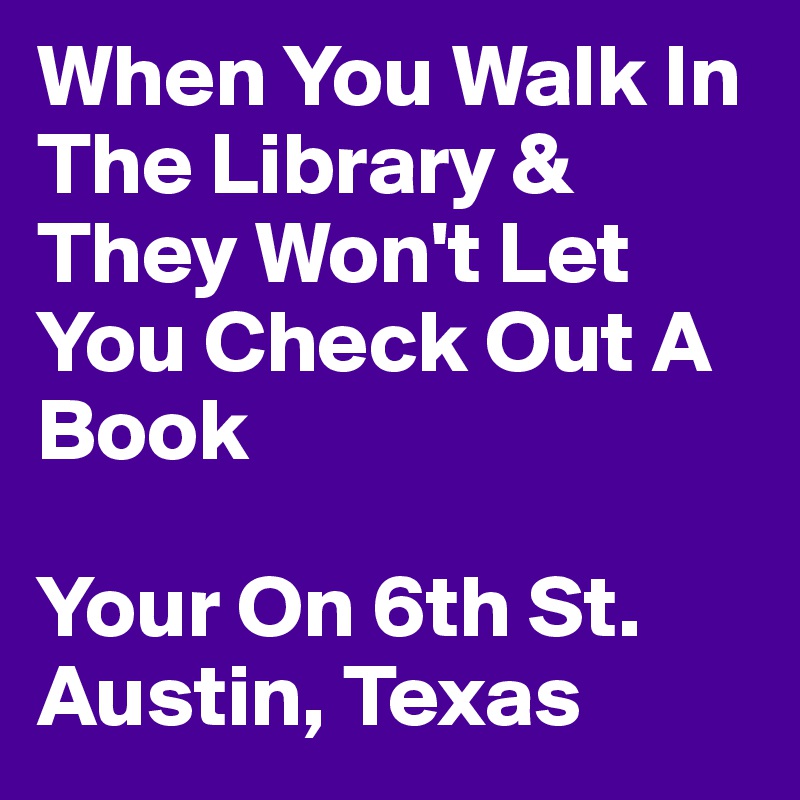 When You Walk In The Library & They Won't Let You Check Out A Book 

Your On 6th St. Austin, Texas