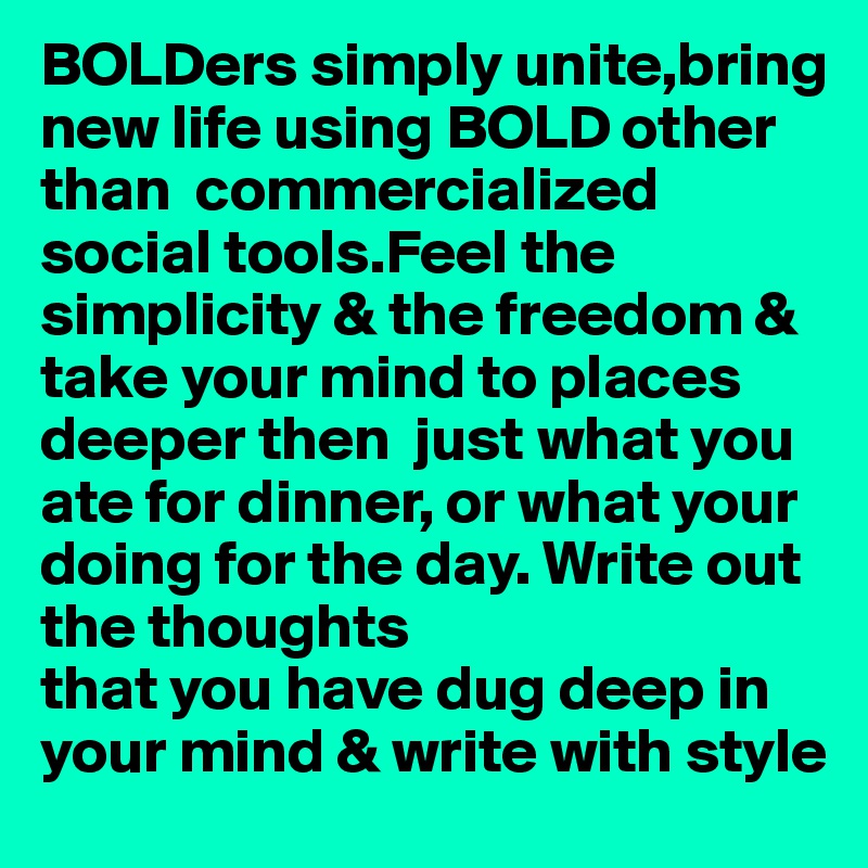 BOLDers simply unite,bring new life using BOLD other than  commercialized social tools.Feel the simplicity & the freedom & take your mind to places deeper then  just what you ate for dinner, or what your doing for the day. Write out the thoughts
that you have dug deep in 
your mind & write with style