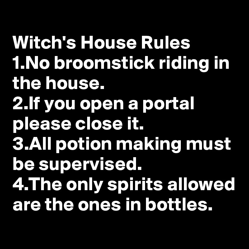 
Witch's House Rules
1.No broomstick riding in the house. 
2.If you open a portal please close it.
3.All potion making must be supervised.
4.The only spirits allowed are the ones in bottles. 
