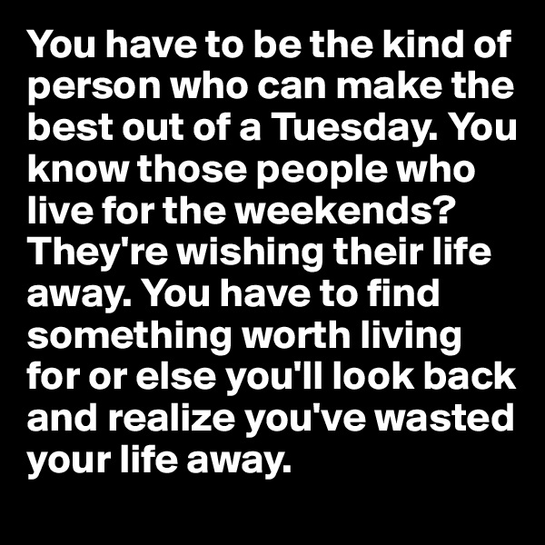 You have to be the kind of person who can make the best out of a Tuesday. You know those people who live for the weekends? They're wishing their life away. You have to find something worth living for or else you'll look back and realize you've wasted your life away.
