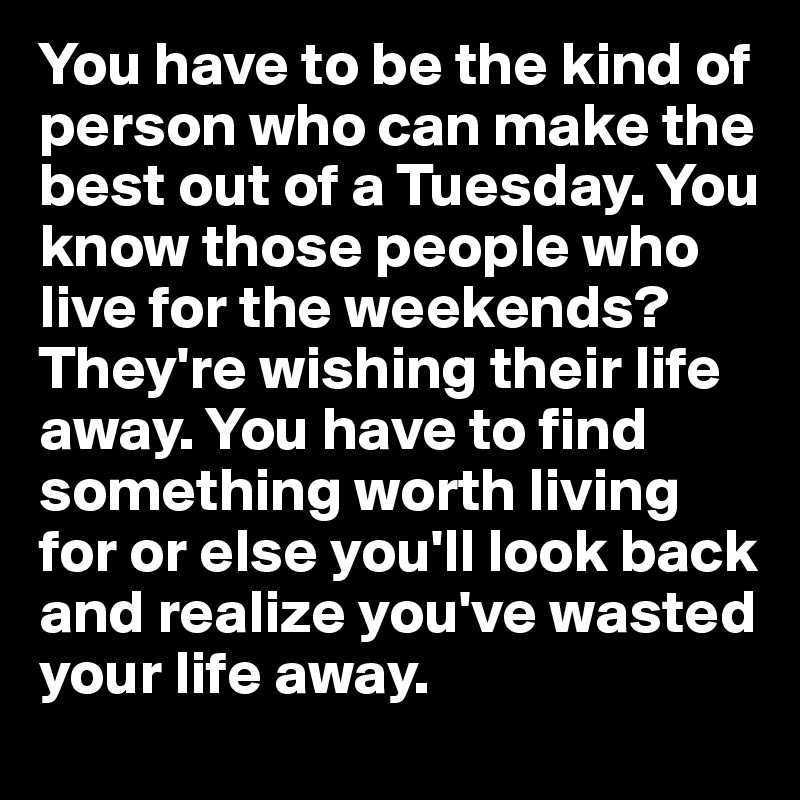 You have to be the kind of person who can make the best out of a Tuesday. You know those people who live for the weekends? They're wishing their life away. You have to find something worth living for or else you'll look back and realize you've wasted your life away.