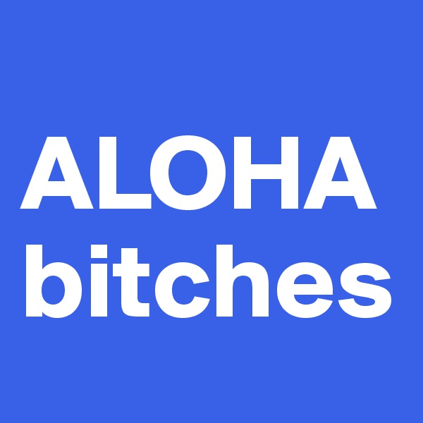 
ALOHA
bitches