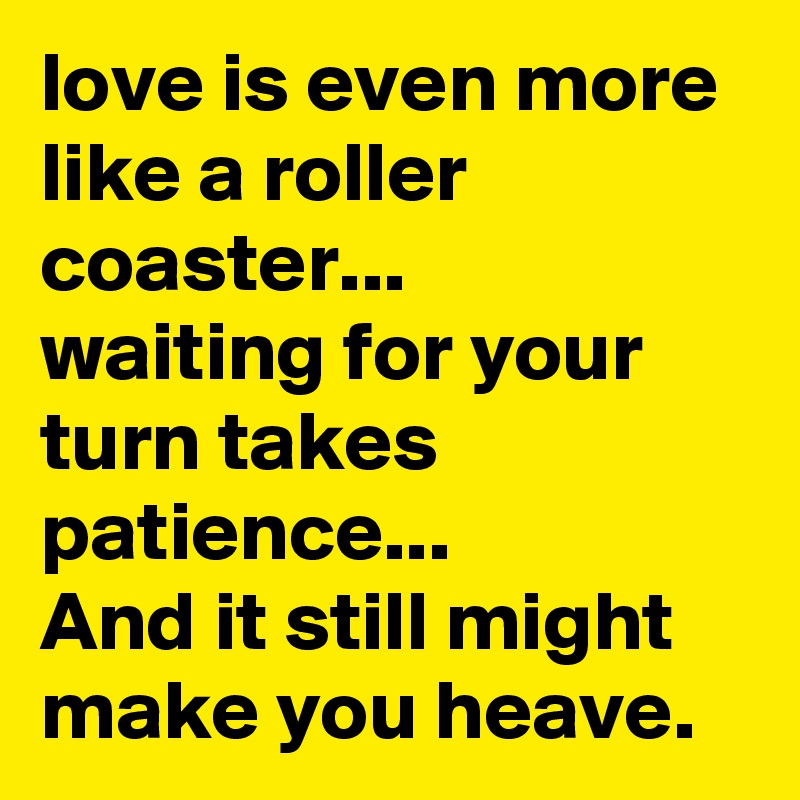love is even more like a roller  coaster... 
waiting for your turn takes patience... 
And it still might make you heave. 