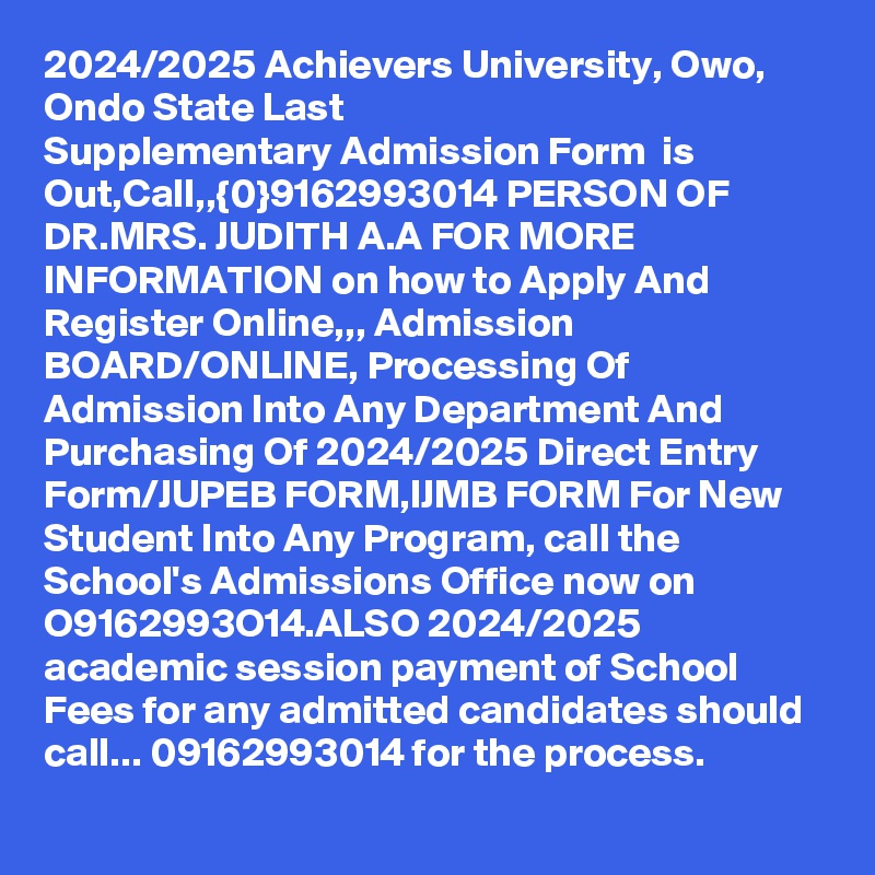 2024/2025 Achievers University, Owo, Ondo State Last Supplementary Admission Form  is Out,Call,,{0}9162993014 PERSON OF DR.MRS. JUDITH A.A FOR MORE INFORMATION on how to Apply And Register Online,,, Admission BOARD/ONLINE, Processing Of Admission Into Any Department And Purchasing Of 2024/2025 Direct Entry Form/JUPEB FORM,IJMB FORM For New Student Into Any Program, call the School's Admissions Office now on O9162993O14.ALSO 2024/2025 academic session payment of School Fees for any admitted candidates should call... 09162993014 for the process.