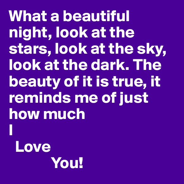 What a beautiful night, look at the stars, look at the sky, look at the dark. The beauty of it is true, it reminds me of just how much
I 
  Love
             You!