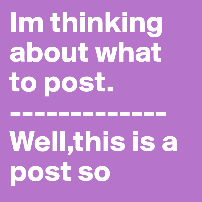 Im thinking about what to post. 
-------------
Well,this is a post so