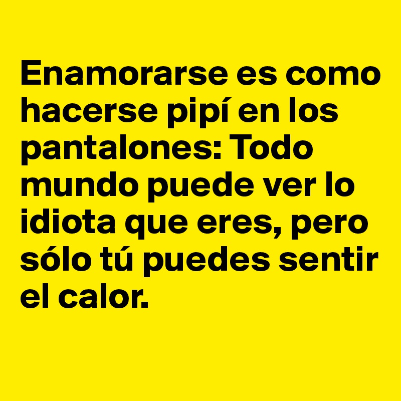 
Enamorarse es como hacerse pipí en los pantalones: Todo mundo puede ver lo idiota que eres, pero sólo tú puedes sentir el calor.
